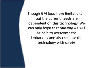 Though GM food have limitations
but the current needs are
dependent on this technology. We
can only hope that one day we will
be able to overcome the
limitations and also can use the
technology with safety.
 