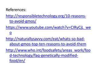 References:
http://responsibletechnology.org/10-reasons-
to-avoid-gmos/
https://www.youtube.com/watch?v=CIRyCjL_we
o
http://naturallysavvy.com/eat/whats-so-bad-
about-gmos-top-ten-reasons-to-avoid-them
http://www.who.int/foodsafety/areas_work/foo
d-technology/faq-genetically-modified-
food/en/
 