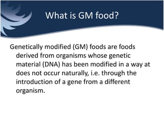 What is GM food?
Genetically modified (GM) foods are foods
derived from organisms whose genetic
material (DNA) has been modified in a way at
does not occur naturally, i.e. through the
introduction of a gene from a different
organism.
 