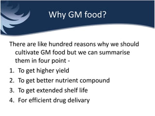 Why GM food?
There are like hundred reasons why we should
cultivate GM food but we can summarise
them in four point -
1. To get higher yield
2. To get better nutrient compound
3. To get extended shelf life
4. For efficient drug delivary
 