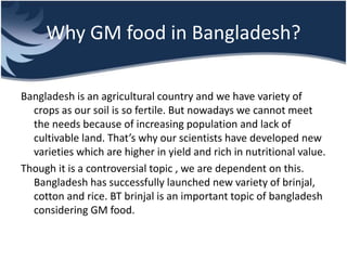 Why GM food in Bangladesh?
Bangladesh is an agricultural country and we have variety of
crops as our soil is so fertile. But nowadays we cannot meet
the needs because of increasing population and lack of
cultivable land. That’s why our scientists have developed new
varieties which are higher in yield and rich in nutritional value.
Though it is a controversial topic , we are dependent on this.
Bangladesh has successfully launched new variety of brinjal,
cotton and rice. BT brinjal is an important topic of bangladesh
considering GM food.
 