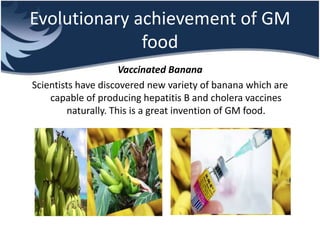 Evolutionary achievement of GM
food
Vaccinated Banana
Scientists have discovered new variety of banana which are
capable of producing hepatitis B and cholera vaccines
naturally. This is a great invention of GM food.
 
