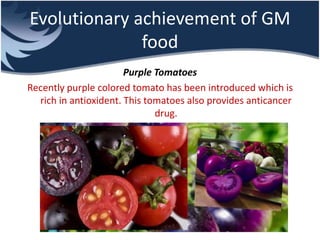 Evolutionary achievement of GM
food
Purple Tomatoes
Recently purple colored tomato has been introduced which is
rich in antioxident. This tomatoes also provides anticancer
drug.
 
