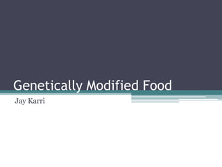 Genetically Modified Food
Jay Karri
 