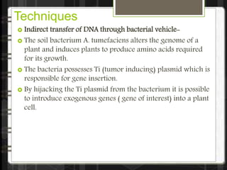 Techniques
 Indirect transfer of DNA through bacterial vehicle-
 The soil bacterium A. tumefaciens alters the genome of a
plant and induces plants to produce amino acids required
for its growth.
 The bacteria possesses Ti (tumor inducing) plasmid which is
responsible for gene insertion.
 By hijacking the Ti plasmid from the bacterium it is possible
to introduce exogenous genes ( gene of interest) into a plant
cell.
 