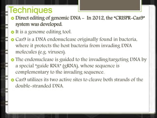 Techniques
 Direct editing of genomic DNA - In 2012, the “CRISPR-Cas9”
system was developed.
 It is a genome editing tool.
 Cas9 is a DNA endonuclease originally found in bacteria,
where it protects the host bacteria from invading DNA
molecules (e.g. viruses).
 The endonuclease is guided to the invading/targeting DNA by
a special “guide RNA” (gRNA), whose sequence is
complementary to the invading sequence.
 Cas9 utilizes its two active sites to cleave both strands of the
double-stranded DNA.
 
