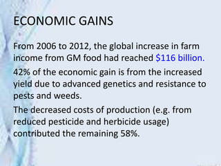 ECONOMIC GAINS
From 2006 to 2012, the global increase in farm
income from GM food had reached $116 billion.
42% of the economic gain is from the increased
yield due to advanced genetics and resistance to
pests and weeds.
The decreased costs of production (e.g. from
reduced pesticide and herbicide usage)
contributed the remaining 58%.
 