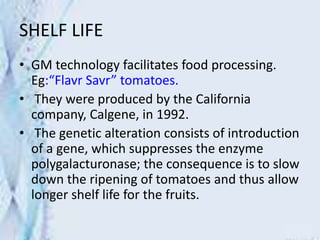 SHELF LIFE
• GM technology facilitates food processing.
Eg:“Flavr Savr” tomatoes.
• They were produced by the California
company, Calgene, in 1992.
• The genetic alteration consists of introduction
of a gene, which suppresses the enzyme
polygalacturonase; the consequence is to slow
down the ripening of tomatoes and thus allow
longer shelf life for the fruits.
 