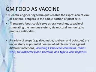 GM FOOD AS VACCINE
• Genetic engineering techniques enable the expression of viral
or bacterial antigens in the edible portion of plant cells.
• Transgenic foods could serve as oral vaccines, capable of
stimulating the immune system, via mucosal immunity, to
produce antibodies.
• A variety of crops (e.g. rice, maize, soybean and potatoes) are
under study as potential bearers of edible vaccines against
different infections, including Escherichia coli toxins, rabies
virus, Helicobacter pylori bacteria, and type B viral hepatitis.
 