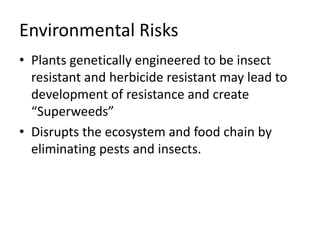 Environmental Risks
• Plants genetically engineered to be insect
resistant and herbicide resistant may lead to
development of resistance and create
“Superweeds”
• Disrupts the ecosystem and food chain by
eliminating pests and insects.
 