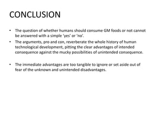 CONCLUSION
• The question of whether humans should consume GM foods or not cannot
be answered with a simple ‘yes’ or ‘no’.
• The arguments, pro and con, reverberate the whole history of human
technological development, pitting the clear advantages of intended
consequence against the mucky possibilities of unintended consequence.
• The immediate advantages are too tangible to ignore or set aside out of
fear of the unknown and unintended disadvantages.
 