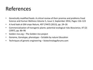 References
• Genetically modified foods: A critical review of their promise and problems Food
Science and Human Wellness Volume 5, Issue 3, September 2016, Pages 116–123
• A hard look at GM crops Nature, 497 (7447) (2013), pp. 24–26
• Commercialization of transgenic plants: potential ecological risks Bioscience, 47 (2)
(1997), pp. 86–96
• Golden rice.org – The Golden rice project
• Genome, Genotype, phenotype – Scitable by nature Education
• Techniques of genetic engineering – biotechnologyforums.com
 