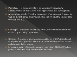  Phenotype - is the composite of an organism's observable
characteristics or traits, such as its appearance and development.
 A phenotype results from the expression of an organism's genes as
well as the influence of environmental factors and the interactions
between the two.
 Genotype - This is the "internally coded, inheritable information"
carried by all living organisms.
 Genome - A genome is an organism’s complete set of DNA, including all
of its genes. Each genome contains all of the information needed to build
and maintain that organism.
 In humans, a copy of the entire genome—more than 3 billion DNA base
pairs—is contained in all cells that have a nucleus
 