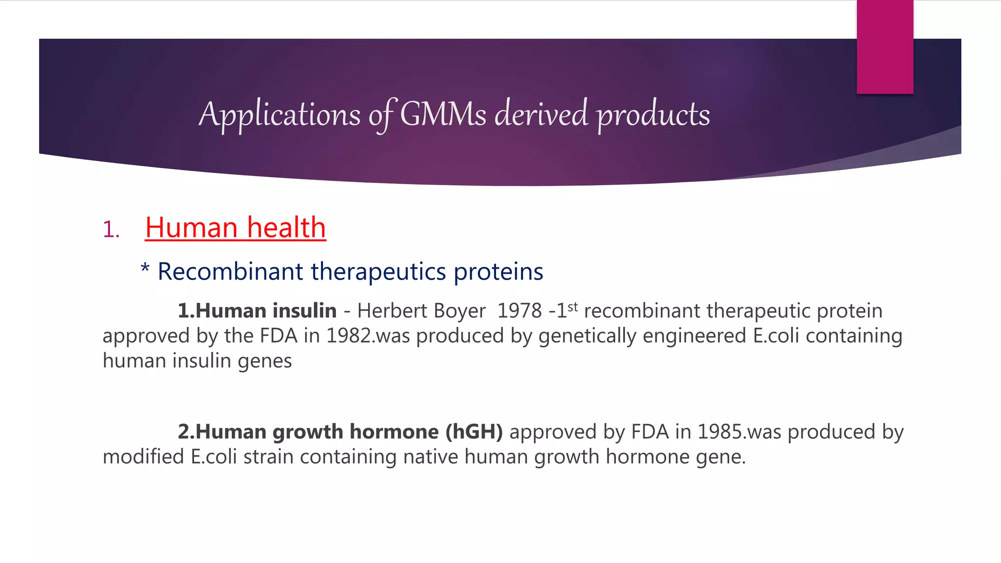 Applications of GMMs derived products
1. Human health
* Recombinant therapeutics proteins
1.Human insulin - Herbert Boyer 1978 -1st recombinant therapeutic protein
approved by the FDA in 1982.was produced by genetically engineered E.coli containing
human insulin genes
2.Human growth hormone (hGH) approved by FDA in 1985.was produced by
modified E.coli strain containing native human growth hormone gene.
 