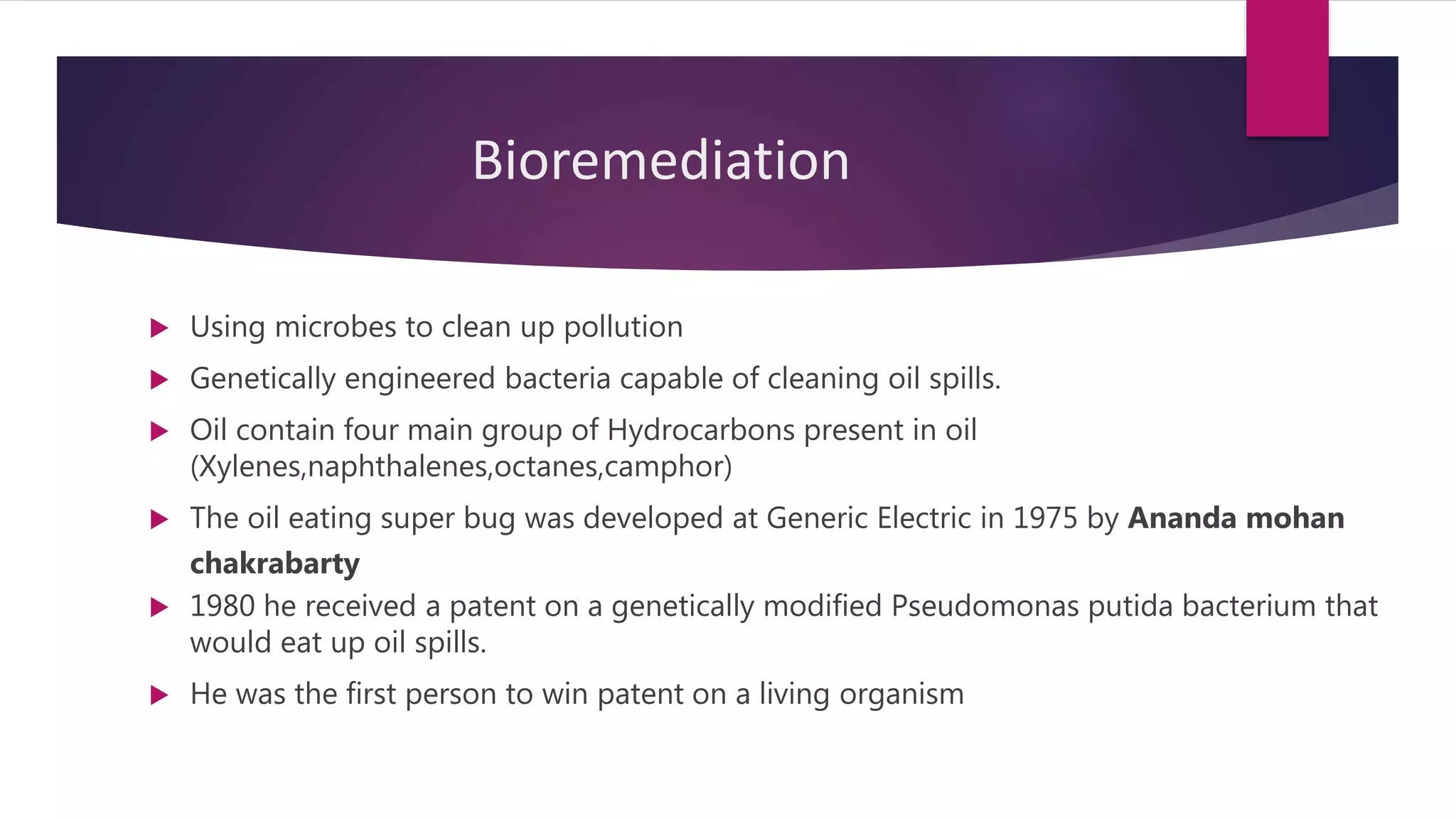 Bioremediation
 Using microbes to clean up pollution
 Genetically engineered bacteria capable of cleaning oil spills.
 Oil contain four main group of Hydrocarbons present in oil
(Xylenes,naphthalenes,octanes,camphor)
 The oil eating super bug was developed at Generic Electric in 1975 by Ananda mohan
chakrabarty
 1980 he received a patent on a genetically modified Pseudomonas putida bacterium that
would eat up oil spills.
 He was the first person to win patent on a living organism
 