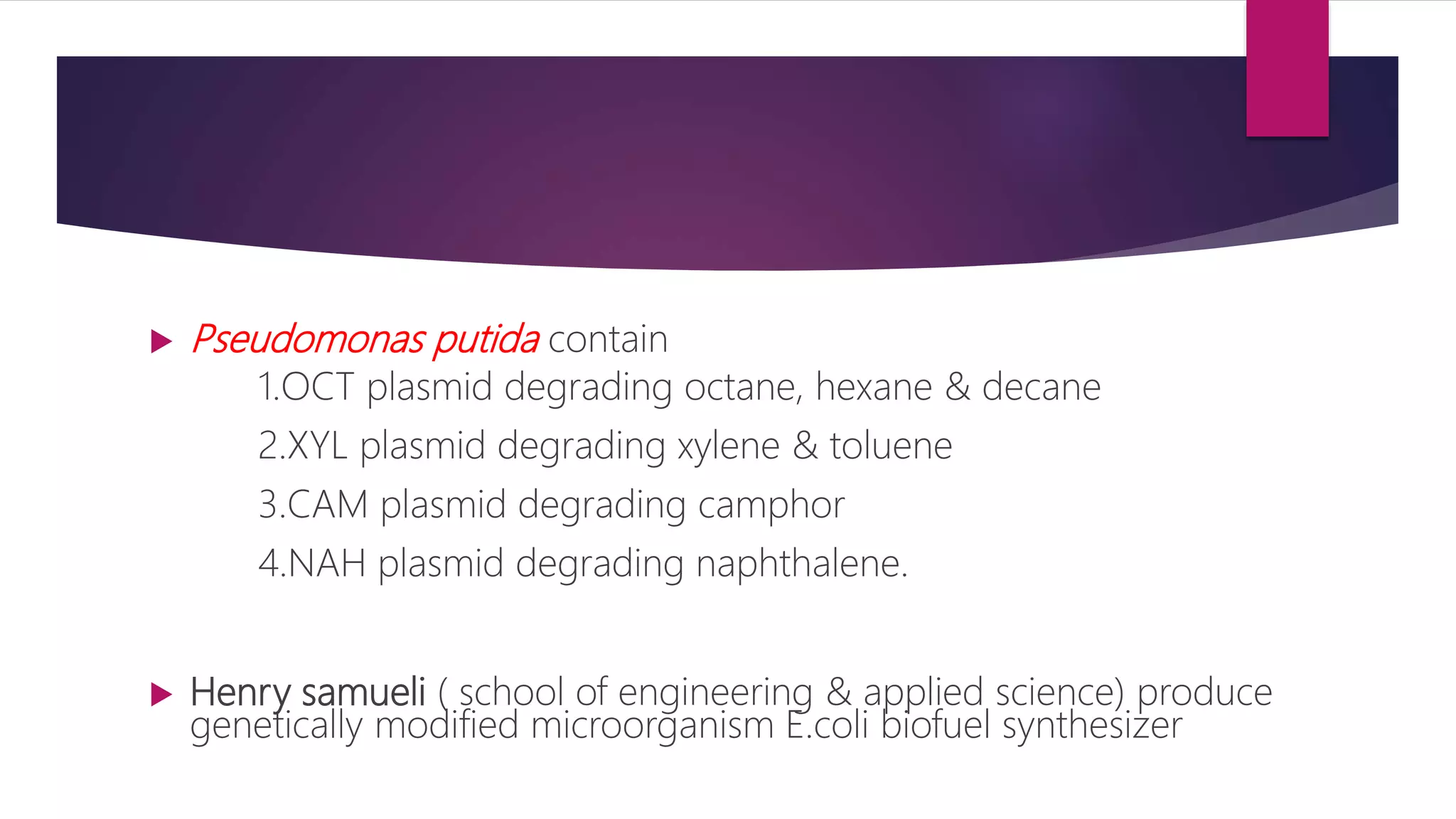  Pseudomonas putida contain
1.OCT plasmid degrading octane, hexane & decane
2.XYL plasmid degrading xylene & toluene
3.CAM plasmid degrading camphor
4.NAH plasmid degrading naphthalene.
 Henry samueli ( school of engineering & applied science) produce
genetically modified microorganism E.coli biofuel synthesizer
 