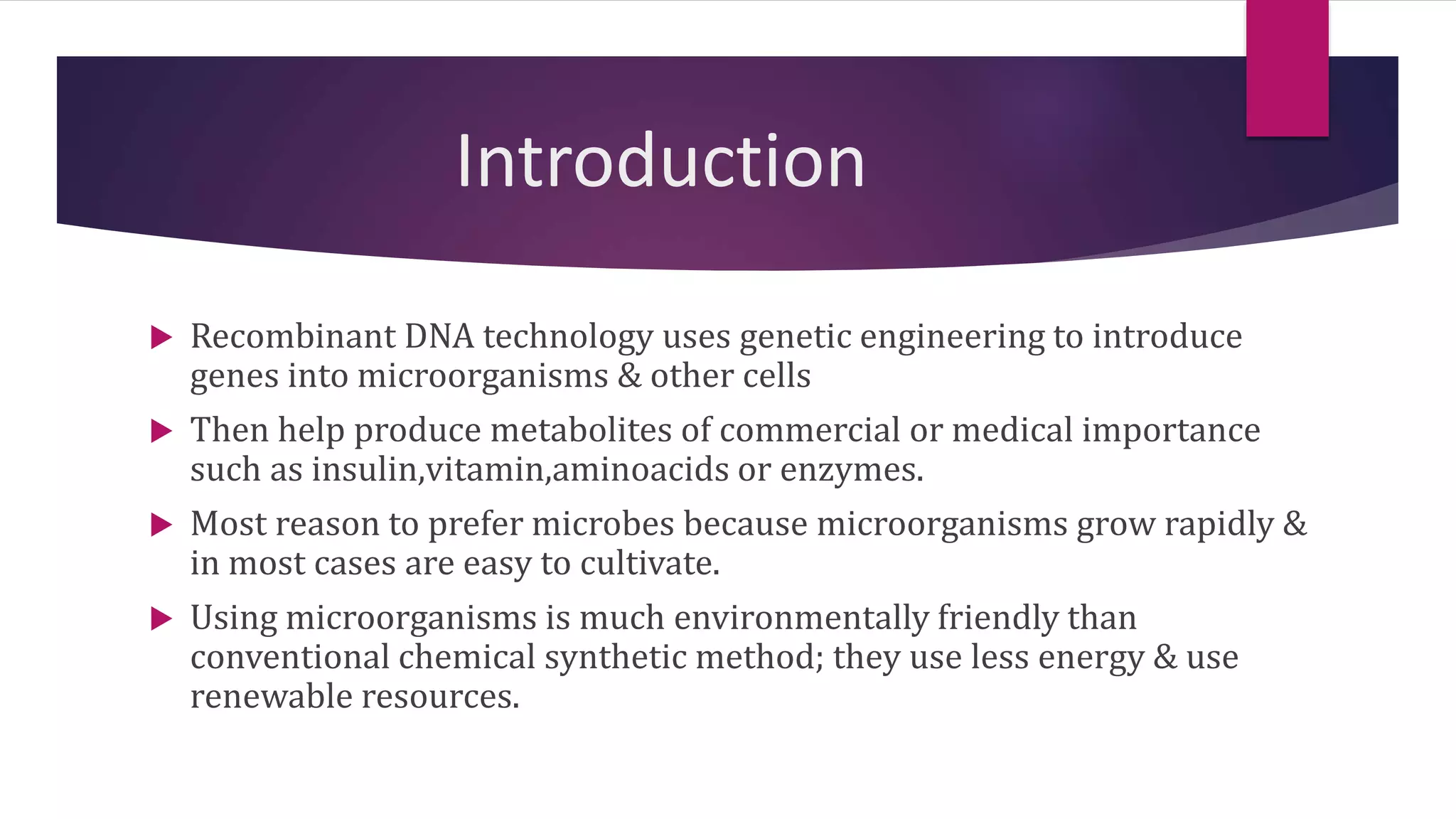 Introduction
 Recombinant DNA technology uses genetic engineering to introduce
genes into microorganisms & other cells
 Then help produce metabolites of commercial or medical importance
such as insulin,vitamin,aminoacids or enzymes.
 Most reason to prefer microbes because microorganisms grow rapidly &
in most cases are easy to cultivate.
 Using microorganisms is much environmentally friendly than
conventional chemical synthetic method; they use less energy & use
renewable resources.
 
