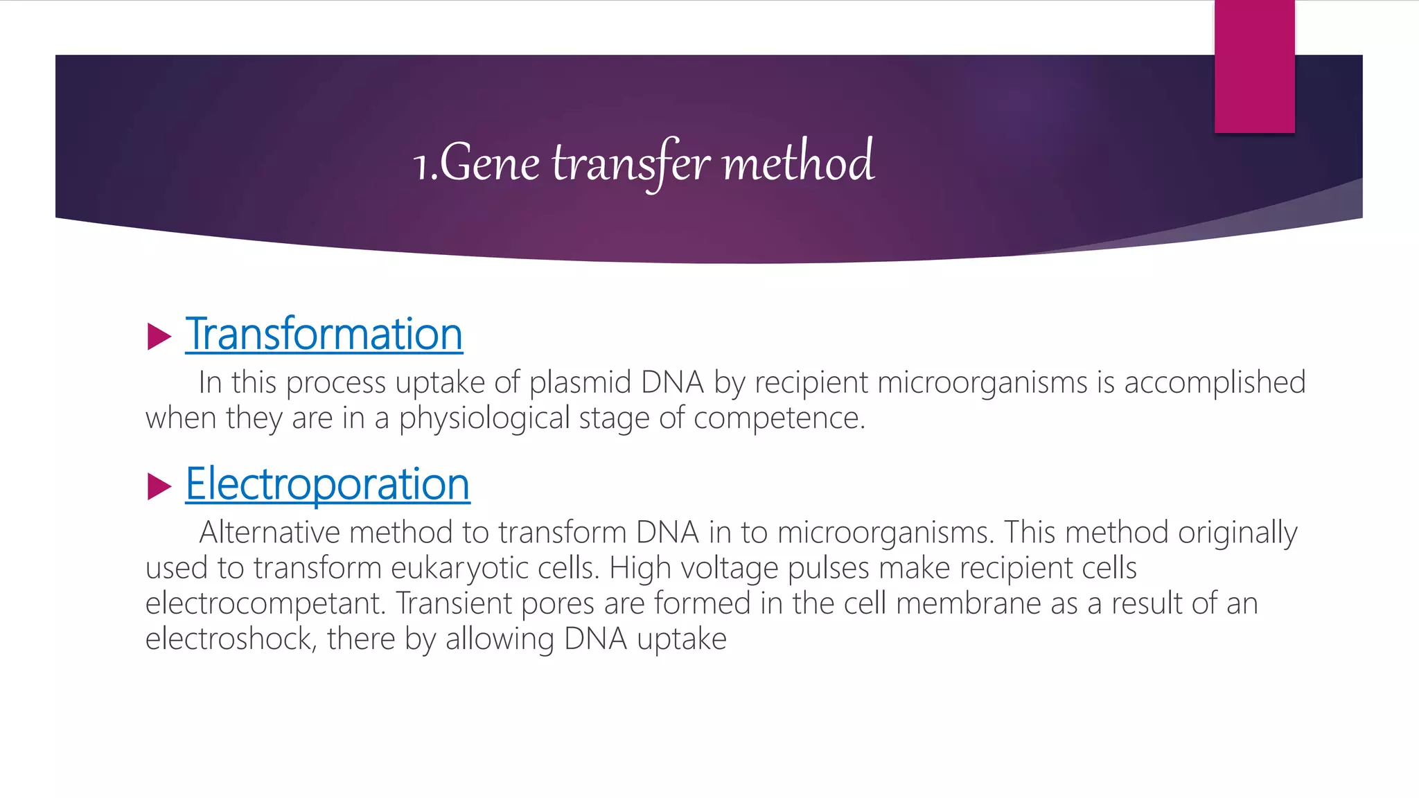 1.Gene transfer method
 Transformation
In this process uptake of plasmid DNA by recipient microorganisms is accomplished
when they are in a physiological stage of competence.
 Electroporation
Alternative method to transform DNA in to microorganisms. This method originally
used to transform eukaryotic cells. High voltage pulses make recipient cells
electrocompetant. Transient pores are formed in the cell membrane as a result of an
electroshock, there by allowing DNA uptake
 