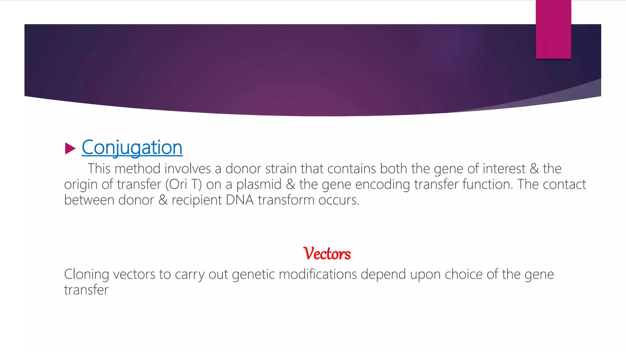  Conjugation
This method involves a donor strain that contains both the gene of interest & the
origin of transfer (Ori T) on a plasmid & the gene encoding transfer function. The contact
between donor & recipient DNA transform occurs.
Vectors
Cloning vectors to carry out genetic modifications depend upon choice of the gene
transfer
 