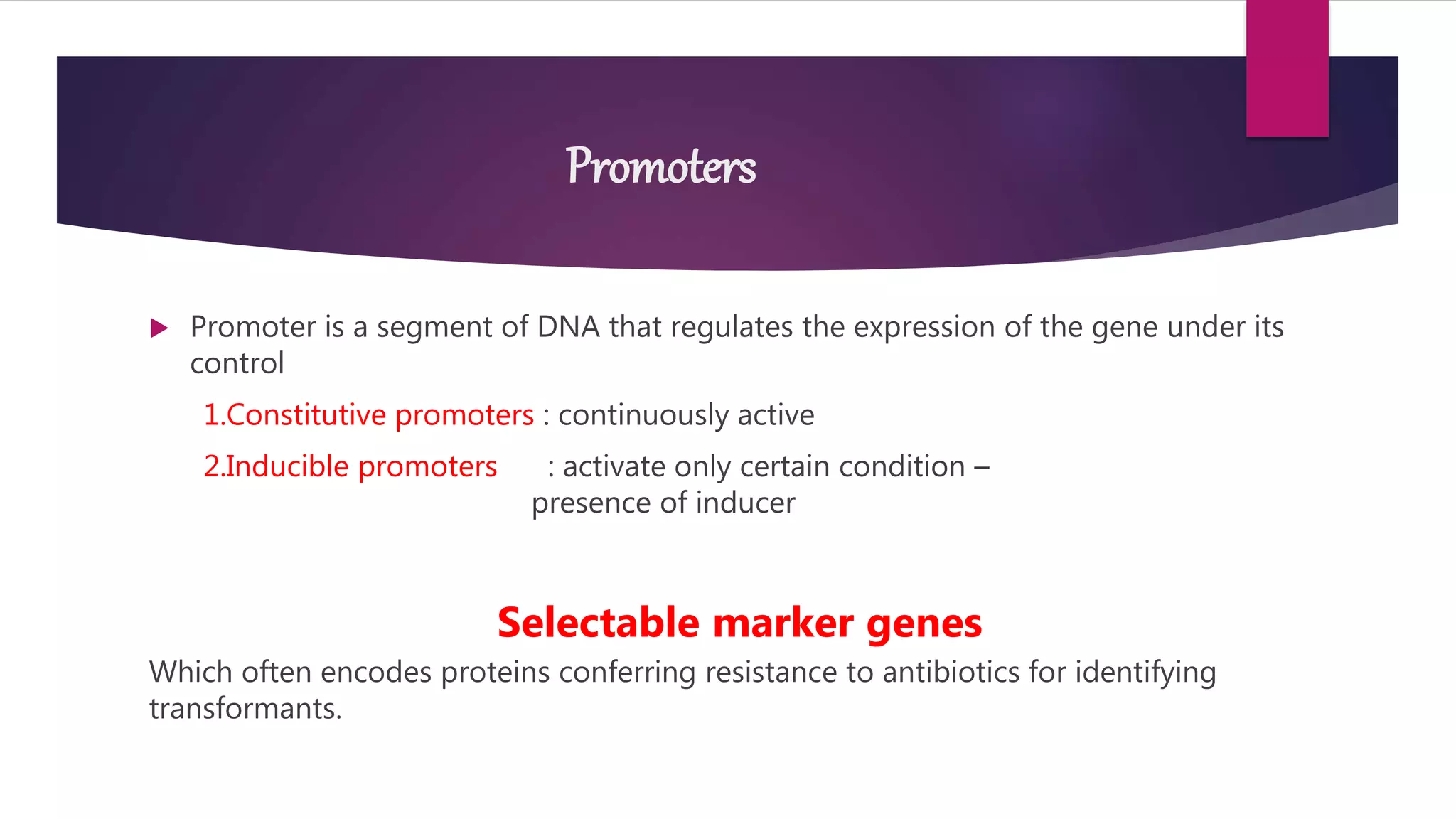 Promoters
 Promoter is a segment of DNA that regulates the expression of the gene under its
control
1.Constitutive promoters : continuously active
2.Inducible promoters : activate only certain condition –
presence of inducer
Selectable marker genes
Which often encodes proteins conferring resistance to antibiotics for identifying
transformants.
 