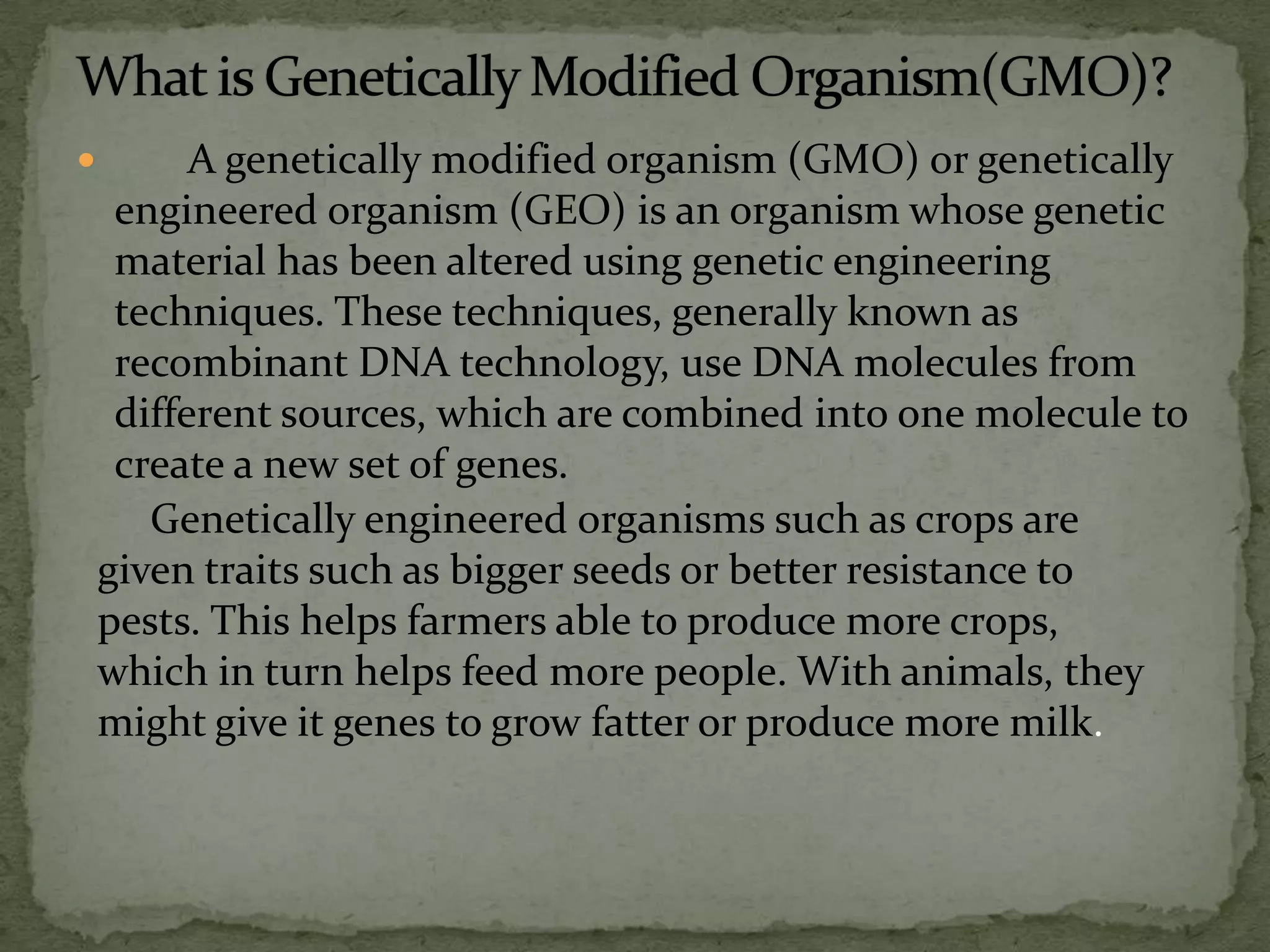 What is Genetically Modified Organism(GMO)?       A genetically modified organism (GMO) or genetically engineered organism (GEO) is an organism whose genetic material has been altered using genetic engineering techniques. These techniques, generally known as recombinant DNA technology, use DNA molecules from different sources, which are combined into one molecule to create a new set of genes. Genetically engineered organisms such as crops are given traits such as bigger seeds or better resistance to pests. This helps farmers able to produce more crops, which in turn helps feed more people. With animals, they might give it genes to grow fatter or produce more milk.   