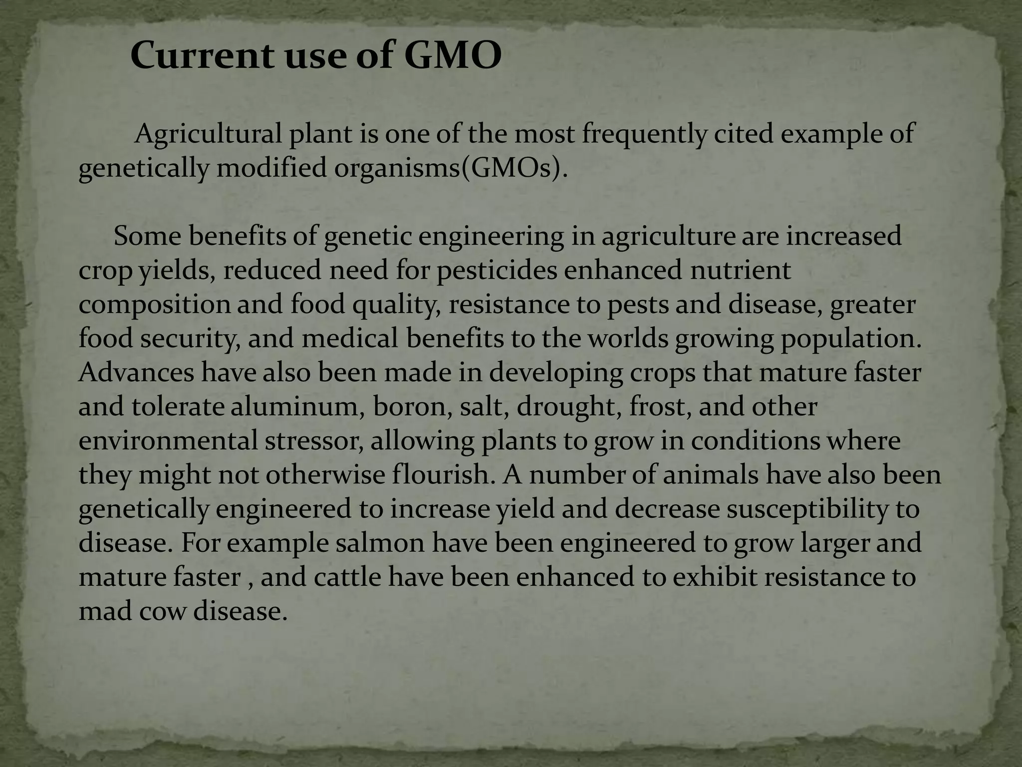 Current use of GMO        Agricultural plant is one of the most frequently cited example of genetically modified organisms(GMOs).     Some benefits of genetic engineering in agriculture are increased crop yields, reduced need for pesticides enhanced nutrient composition and food quality, resistance to pests and disease, greater food security, and medical benefits to the worlds growing population. Advances have also been made in developing crops that mature faster and tolerate aluminum, boron, salt, drought, frost, and other environmental stressor, allowing plants to grow in conditions where they might not otherwise flourish. A number of animals have also been genetically engineered to increase yield and decrease susceptibility to disease. For example salmon have been engineered to grow larger and mature faster , and cattle have been enhanced to exhibit resistance to mad cow disease.