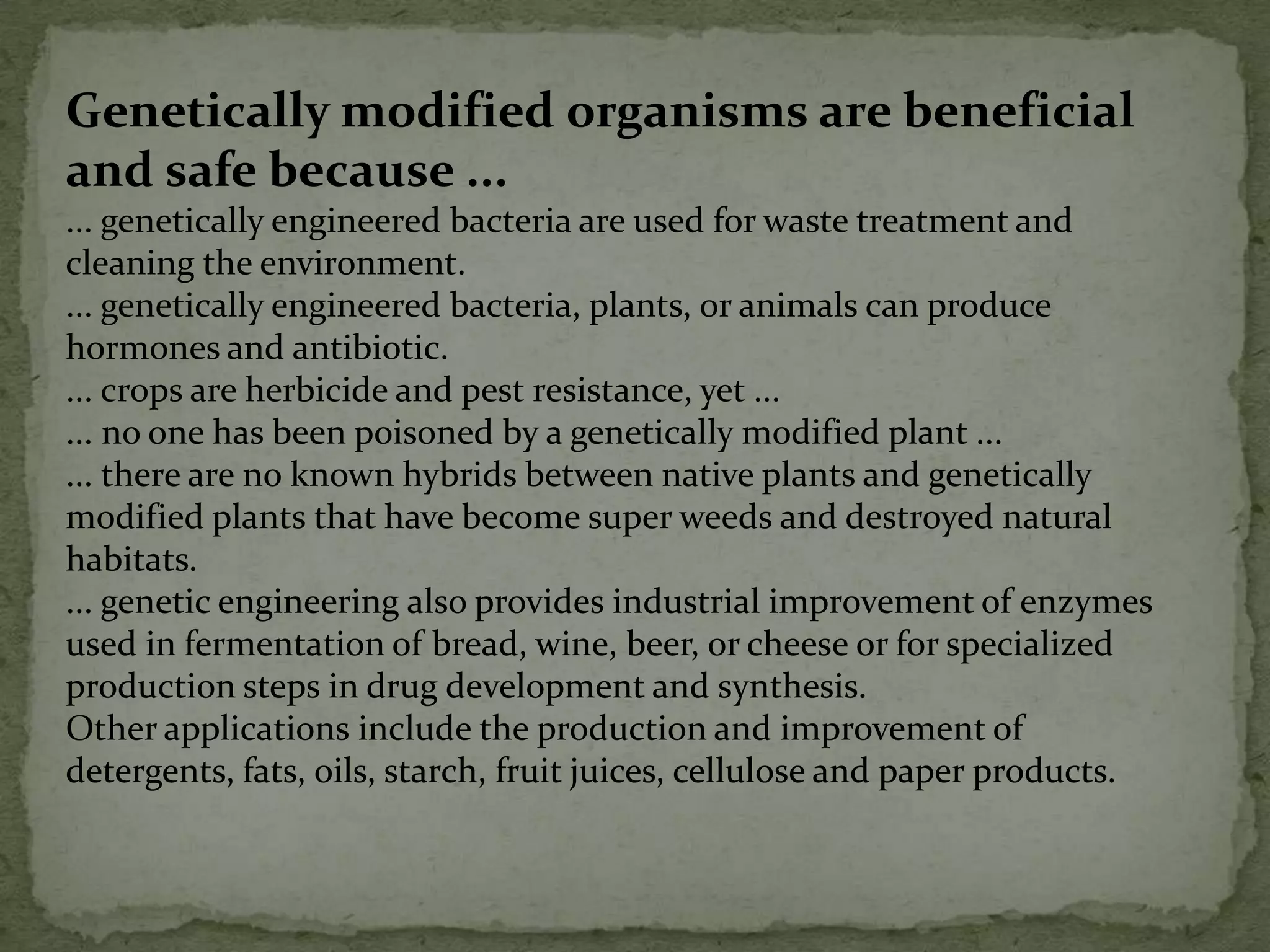 Genetically modified organisms are beneficial and safe because ...... genetically engineered bacteria are used for waste treatment and cleaning the environment.... genetically engineered bacteria, plants, or animals can produce hormones and antibiotic.... crops are herbicide and pest resistance, yet ...... no one has been poisoned by a genetically modified plant ...... there are no known hybrids between native plants and genetically modified plants that have become super weeds and destroyed natural habitats.... genetic engineering also provides industrial improvement of enzymes used in fermentation of bread, wine, beer, or cheese or for specialized production steps in drug development and synthesis.Other applications include the production and improvement of detergents, fats, oils, starch, fruit juices, cellulose and paper products. 