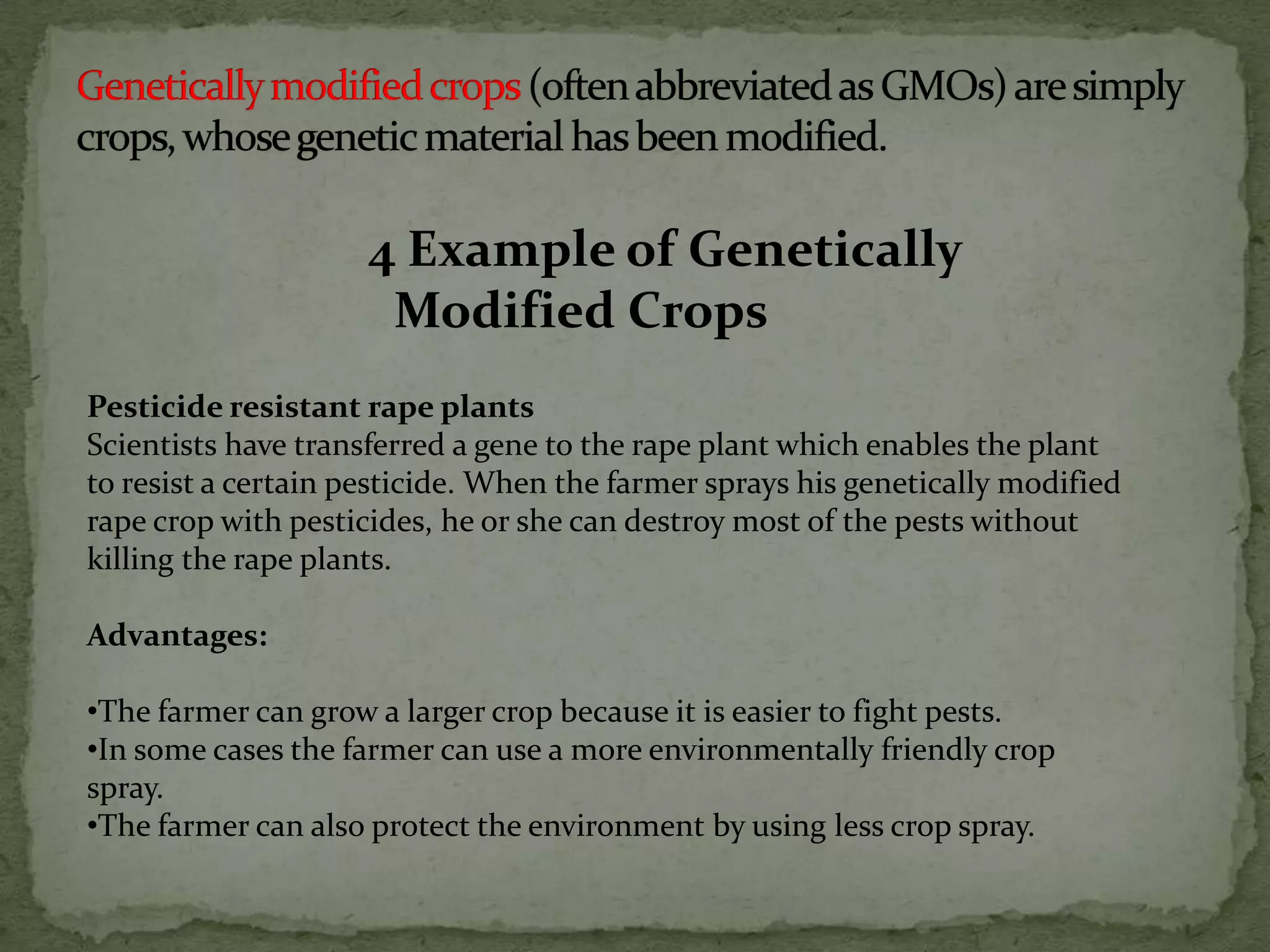4 Example of Genetically Modified CropsGenetically modified crops (often abbreviated as GMOs) are simply crops, whose genetic material has been modified. Pesticide resistant rape plantsScientists have transferred a gene to the rape plant which enables the plant to resist a certain pesticide. When the farmer sprays his genetically modified rape crop with pesticides, he or she can destroy most of the pests without killing the rape plants.Advantages: The farmer can grow a larger crop because it is easier to fight pests. 