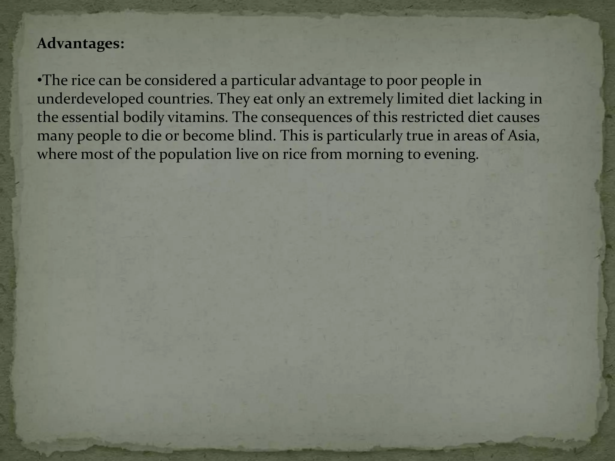 The farmer no longer needs to walk around with a drum of toxic spray wearing a mask and protective clothing.    Cotton and potatoes are other examples of plants that scientists have , genetically modified to produce insecticide.Golden riceGolden rice is genetically modified rice that now contains a large amount of A-vitamins. Or more correctly, the rice contains the element beta-carotene which is converted in the body into Vitamin-A. So when you eat golden rice, you get more vitamin A.Beta-carotene gives carrots their orange colour and is the reason why genetically modified rice is golden. For the golden rice to make beta-carotene three new genes are implanted: two from daffodils and the third from a bacterium. 