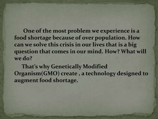 One of the most problem we experience is a food shortage because of over population. How can we solve this crisis in our lives that is a big question that comes in our mind. How? What will we do?         That’s why Genetically Modified Organism(GMO) create , a technology designed to augment food shortage. 