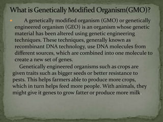 What is Genetically Modified Organism(GMO)?       A genetically modified organism (GMO) or genetically engineered organism (GEO) is an organism whose genetic material has been altered using genetic engineering techniques. These techniques, generally known as recombinant DNA technology, use DNA molecules from different sources, which are combined into one molecule to create a new set of genes. Genetically engineered organisms such as crops are given traits such as bigger seeds or better resistance to pests. This helps farmers able to produce more crops, which in turn helps feed more people. With animals, they might give it genes to grow fatter or produce more milk.   