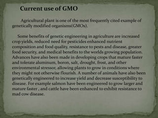 Current use of GMO        Agricultural plant is one of the most frequently cited example of genetically modified organisms(GMOs).     Some benefits of genetic engineering in agriculture are increased crop yields, reduced need for pesticides enhanced nutrient composition and food quality, resistance to pests and disease, greater food security, and medical benefits to the worlds growing population. Advances have also been made in developing crops that mature faster and tolerate aluminum, boron, salt, drought, frost, and other environmental stressor, allowing plants to grow in conditions where they might not otherwise flourish. A number of animals have also been genetically engineered to increase yield and decrease susceptibility to disease. For example salmon have been engineered to grow larger and mature faster , and cattle have been enhanced to exhibit resistance to mad cow disease.