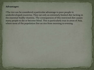 The farmer no longer needs to walk around with a drum of toxic spray wearing a mask and protective clothing.    Cotton and potatoes are other examples of plants that scientists have , genetically modified to produce insecticide.Golden riceGolden rice is genetically modified rice that now contains a large amount of A-vitamins. Or more correctly, the rice contains the element beta-carotene which is converted in the body into Vitamin-A. So when you eat golden rice, you get more vitamin A.Beta-carotene gives carrots their orange colour and is the reason why genetically modified rice is golden. For the golden rice to make beta-carotene three new genes are implanted: two from daffodils and the third from a bacterium. 