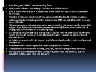 Possible greed of GMO manufacturing firms. Unharmonized test - and safety standards around the world.GMOs are made because it is possible to make them, not because consumers feel their need.Possible creation of new kinds of weapons; genetic food and beverage weapons.Additional costs of labeling whether products are GMOs or not. This might increase costs of foods.Widening corporate size gaps between food producing giants and smaller ones. This might cause a consolidation in the market: fewer competitors increase the risk of oligopolies, which might increase food prices. Larger companies might have more political power. They might be able to influence safety and health standards (example: less stringent regulations, standards and requirements).Activists’ increased ability to boycott and influence food market, food retailing, and food prices. Unforeseen risks and dangers due to the complexity of nature.Allergies may become more intense, and also, new allergy types may develop..Discrepancies in information flow. GMO producers stress the benefits, but are reluctant to talk about risks and dangers. 