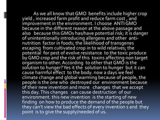                  As we all know that GMO  benefits include higher crop yield , increased farm profit and reduce farm cost , and improvement in the environment. I choose  ANTI GMO because in the different reason at the above passage and also   because this GMOs has/have potential risk; it is danger of unintentionally introducing allergens and other  anti-nutrition  factor in foods; the likelihood of transgenes escaping  from cultivated crop in to wild relatives; the potential  for pest of evolve resistance  to the toxic produce by GMO crop and the risk of this  toxins affecting non target organism to other. According  to other that GMO is the solution to hunger? Yes it the  solution to hunger  but it can cause harmful effect  to the body. now a days we feel  climate change and global warming because of people, the    people is the one who  destroyed our  environment because of their new invention and more   changes  that we accept this day. This changes   can cause destruction  of our environment. this new invention  is the starting of new finding  on how to produce the demand of the people but they can’t view the bad effects of every invention s and  they point  is to give the supply/needed of us.