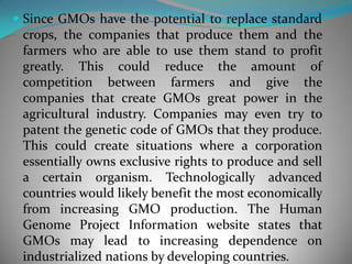Since GMOs have the potential to replace standard crops, the companies that produce them and the farmers who are able to use them stand to profit greatly. This could reduce the amount of competition between farmers and give the companies that create GMOs great power in the agricultural industry. Companies may even try to patent the genetic code of GMOs that they produce. This could create situations where a corporation essentially owns exclusive rights to produce and sell a certain organism. Technologically advanced countries would likely benefit the most economically from increasing GMO production. The Human Genome Project Information website states that GMOs may lead to increasing dependence on industrialized nations by developing countries. 