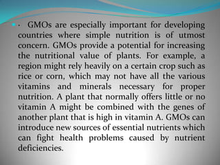 ·  GMOs are especially important for developing countries where simple nutrition is of utmost concern. GMOs provide a potential for increasing the nutritional value of plants. For example, a region might rely heavily on a certain crop such as rice or corn, which may not have all the various vitamins and minerals necessary for proper nutrition. A plant that normally offers little or no vitamin A might be combined with the genes of another plant that is high in vitamin A. GMOs can introduce new sources of essential nutrients which can fight health problems caused by nutrient deficiencies. 
