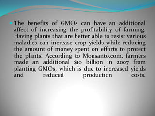 The benefits of GMOs can have an additional affect of increasing the profitability of farming. Having plants that are better able to resist various maladies can increase crop yields while reducing the amount of money spent on efforts to protect the plants. According to Monsanto.com, farmers made an additional $10 billion in 2007 from planting GMOs, which is due to increased yields and reduced production costs. 