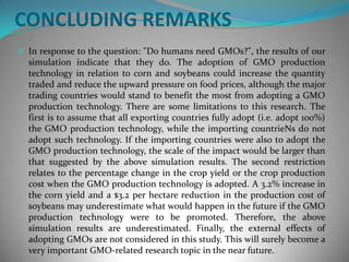 CONCLUDING REMARKSIn response to the question: "Do humans need GMOs?", the results of our simulation indicate that they do. The adoption of GMO production technology in relation to corn and soybeans could increase the quantity traded and reduce the upward pressure on food prices, although the major trading countries would stand to benefit the most from adopting a GMO production technology. There are some limitations to this research. The first is to assume that all exporting countries fully adopt (i.e. adopt 100%) the GMO production technology, while the importing countrieNs do not adopt such technology. If the importing countries were also to adopt the GMO production technology, the scale of the impact would be larger than that suggested by the above simulation results. The second restriction relates to the percentage change in the crop yield or the crop production cost when the GMO production technology is adopted. A 3.2% increase in the corn yield and a $3.2 per hectare reduction in the production cost of soybeans may underestimate what would happen in the future if the GMO production technology were to be promoted. Therefore, the above simulation results are underestimated. Finally, the external effects of adopting GMOs are not considered in this study. This will surely become a very important GMO-related research topic in the near future.