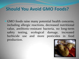 Should You Avoid GMO Foods?GMO foods raise many potential health concerns, including allergic reactions, decreased nutritional value, antibiotic-resistant bacteria, no long-term safety testing, ecological damage, increased herbicide use and more pesticides in food production. 