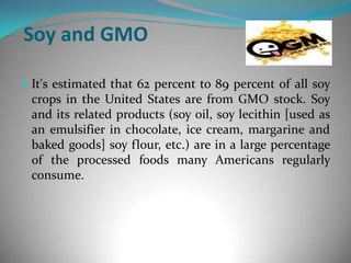 Soy and GMOIt's estimated that 62 percent to 89 percent of all soy crops in the United States are from GMO stock. Soy and its related products (soy oil, soy lecithin [used as an emulsifier in chocolate, ice cream, margarine and baked goods] soy flour, etc.) are in a large percentage of the processed foods many Americans regularly consume. 