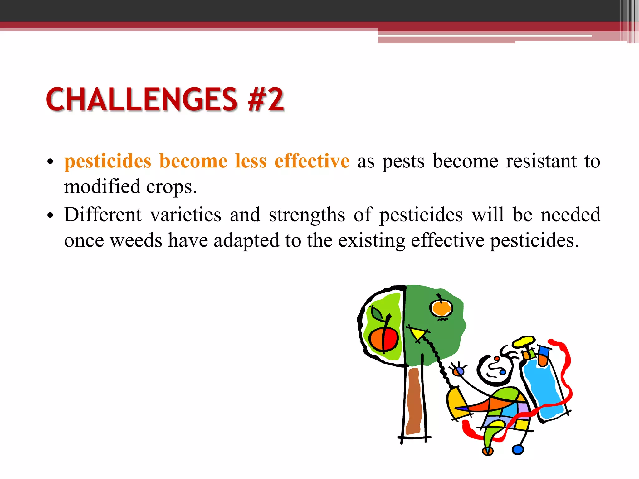 CHALLENGES #2
• pesticides become less effective as pests become resistant to
modified crops.
• Different varieties and strengths of pesticides will be needed
once weeds have adapted to the existing effective pesticides.
 