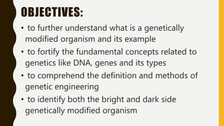 OBJECTIVES:
• to further understand what is a genetically
modified organism and its example
• to fortify the fundamental concepts related to
genetics like DNA, genes and its types
• to comprehend the definition and methods of
genetic engineering
• to identify both the bright and dark side
genetically modified organism
 