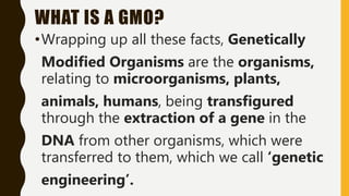 WHAT IS A GMO?
•Wrapping up all these facts, Genetically
Modified Organisms are the organisms,
relating to microorganisms, plants,
animals, humans, being transfigured
through the extraction of a gene in the
DNA from other organisms, which were
transferred to them, which we call ‘genetic
engineering’.
 