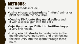 METHODS:
Their methods include:
• Using viruses or bacteria to “infect” animal or
plant cells with the new DNA.
• Coating DNA onto tiny metal pellets and
it with a special gun into the cells.
• Injecting the new DNA into fertilized eggs
a very fine needle.
• Using electric shocks to create holes in the
membrane covering sperm, and then forcing
the new DNA into the sperm through these
holes.
 
