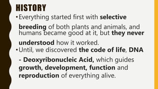 HISTORY
•Everything started first with selective
breeding of both plants and animals, and
humans became good at it, but they never
understood how it worked.
•Until, we discovered the code of life, DNA
- Deoxyribonucleic Acid, which guides
growth, development, function and
reproduction of everything alive.
 
