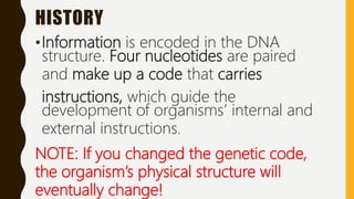 HISTORY
•Information is encoded in the DNA
structure. Four nucleotides are paired
and make up a code that carries
instructions, which guide the
development of organisms’ internal and
external instructions.
NOTE: If you changed the genetic code,
the organism’s physical structure will
eventually change!
 