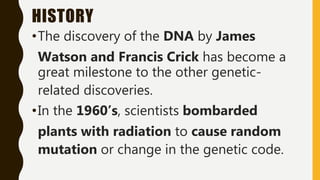 HISTORY
•The discovery of the DNA by James
Watson and Francis Crick has become a
great milestone to the other genetic-
related discoveries.
•In the 1960’s, scientists bombarded
plants with radiation to cause random
mutation or change in the genetic code.
 