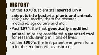 HISTORY
•In the 1970’s, scientists inserted DNA
snippets into bacteria, plants and animals
study and modify them for research,
medicine, agriculture and etc.
•Past 1974, the first genetically modified
animal, mice are considered a standard tool
for research, saving millions of lives.
•In the 1980’s, the first patent was given for a
microbe engineered to absorb oil.
 