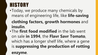 HISTORY
•Today, we produce many chemicals by
means of engineering life, like life-saving
clothing factors, growth hormones and
insulin.
•The first food modified in the lab went
on sale in 1994, the Flavr Savr Tomato,
which has a longer shelf life, where a gene
is suppressing the production of rotting
enzyme.
 